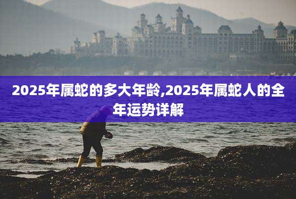 2025年属蛇的多大年龄,2025年属蛇人的全年运势详解