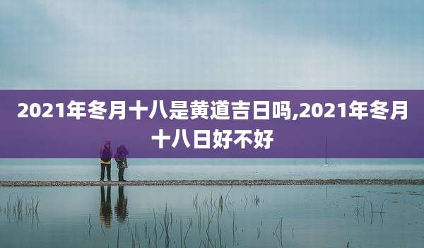 2021年冬月十八是黄道吉日吗,2021年冬月十八日好不好