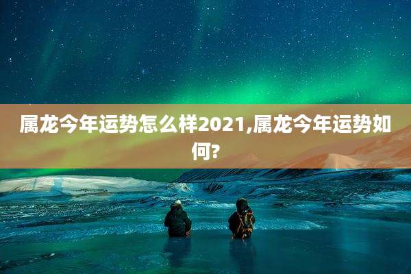 属龙今年运势怎么样2021,属龙今年运势如何?