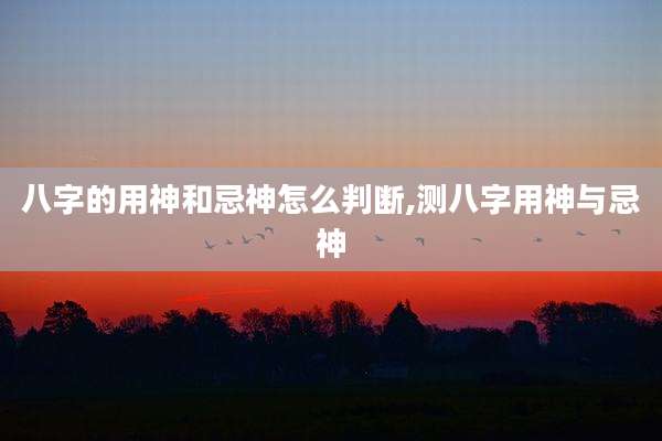 八字的用神和忌神怎么判断,测八字用神与忌神