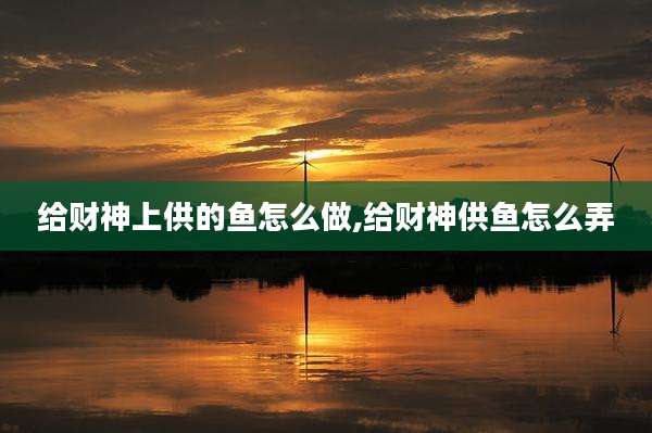 给财神上供的鱼怎么做,给财神供鱼怎么弄