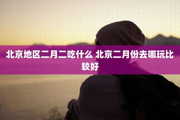 北京地区二月二吃什么 北京二月份去哪玩比较好
