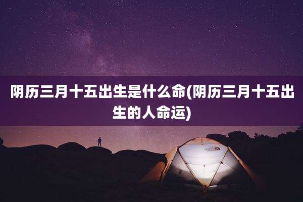 阴历三月十五出生是什么命(阴历三月十五出生的人命运)