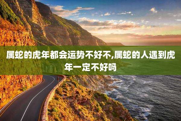 属蛇的虎年都会运势不好不,属蛇的人遇到虎年一定不好吗