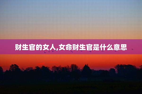 财生官的女人,女命财生官是什么意思