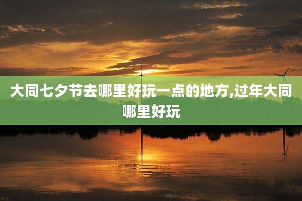 大同七夕节去哪里好玩一点的地方,过年大同哪里好玩