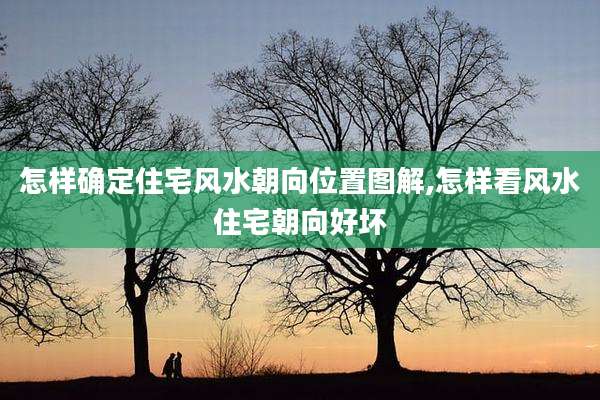 怎样确定住宅风水朝向位置图解,怎样看风水住宅朝向好坏