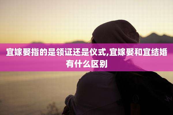 宜嫁娶指的是领证还是仪式,宜嫁娶和宜结婚有什么区别