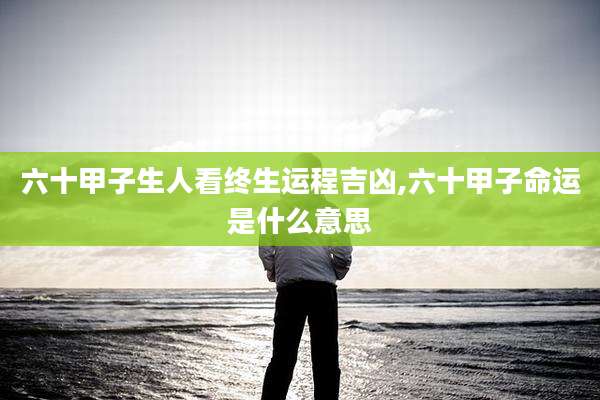 六十甲子生人看终生运程吉凶,六十甲子命运是什么意思