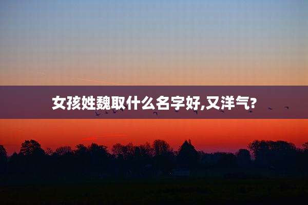 女孩姓魏取什么名字好,又洋气?