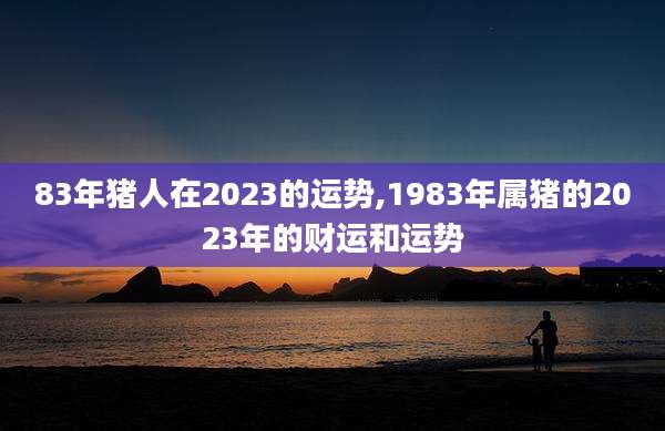 83年猪人在2023的运势,1983年属猪的2023年的财运和运势