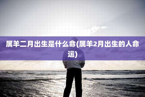 属羊二月出生是什么命(属羊2月出生的人命运)