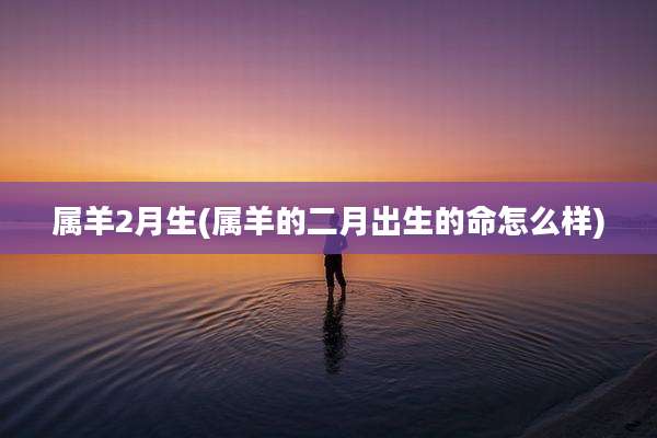 属羊2月生(属羊的二月出生的命怎么样)