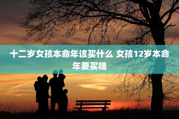 十二岁女孩本命年该买什么 女孩12岁本命年要买啥