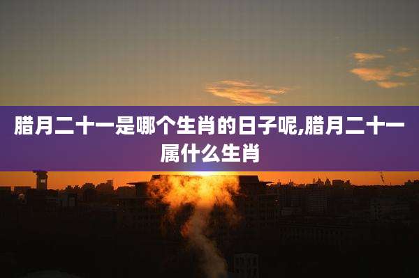 腊月二十一是哪个生肖的日子呢,腊月二十一属什么生肖