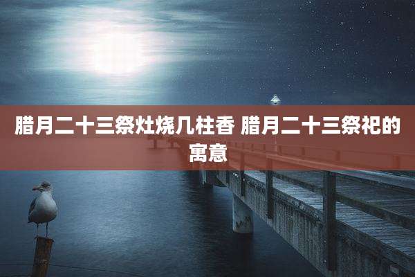 腊月二十三祭灶烧几柱香 腊月二十三祭祀的寓意