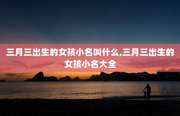 三月三出生的女孩小名叫什么,三月三出生的女孩小名大全