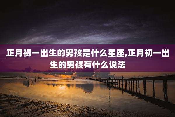正月初一出生的男孩是什么星座,正月初一出生的男孩有什么说法