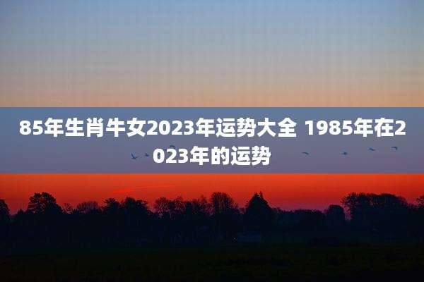 85年生肖牛女2023年运势大全 1985年在2023年的运势