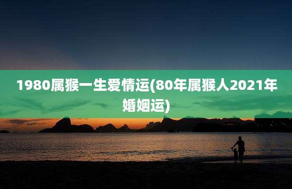 1980属猴一生爱情运(80年属猴人2021年婚姻运)