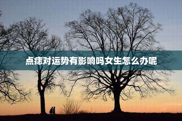 点痣对运势有影响吗女生怎么办呢