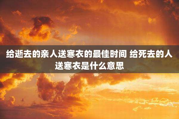 给逝去的亲人送寒衣的最佳时间 给死去的人送寒衣是什么意思
