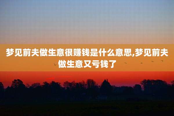 梦见前夫做生意很赚钱是什么意思,梦见前夫做生意又亏钱了