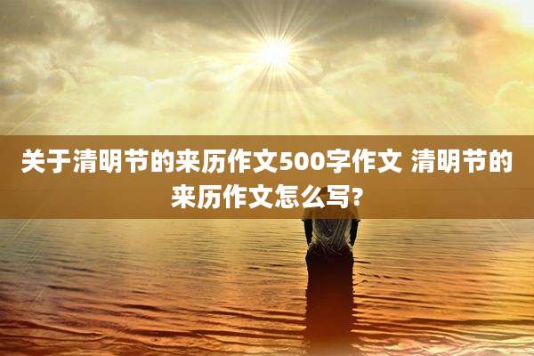 关于清明节的来历作文500字作文 清明节的来历作文怎么写?
