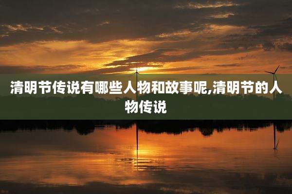 清明节传说有哪些人物和故事呢,清明节的人物传说