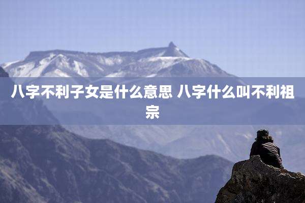 八字不利子女是什么意思 八字什么叫不利祖宗