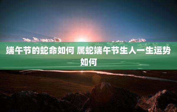 端午节的蛇命如何 属蛇端午节生人一生运势如何