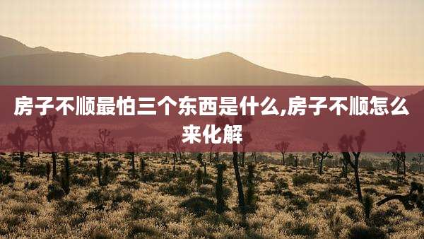 房子不顺最怕三个东西是什么,房子不顺怎么来化解