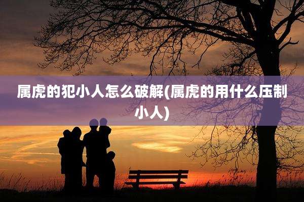 属虎的犯小人怎么破解(属虎的用什么压制小人)