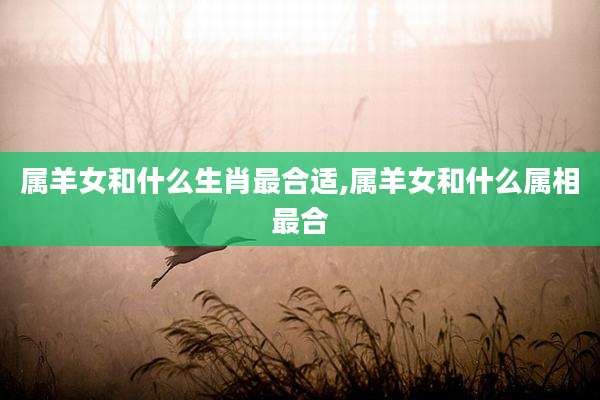 属羊女和什么生肖最合适,属羊女和什么属相最合