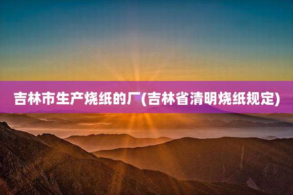 吉林市生产烧纸的厂(吉林省清明烧纸规定)