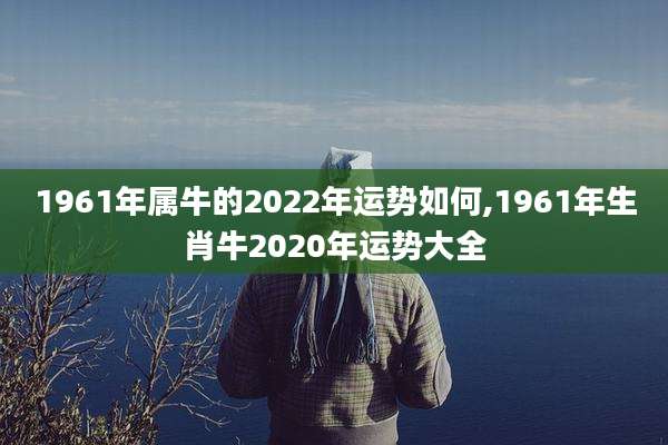 1961年属牛的2022年运势如何,1961年生肖牛2020年运势大全