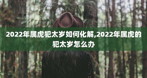 2022年属虎犯太岁如何化解,2022年属虎的犯太岁怎么办