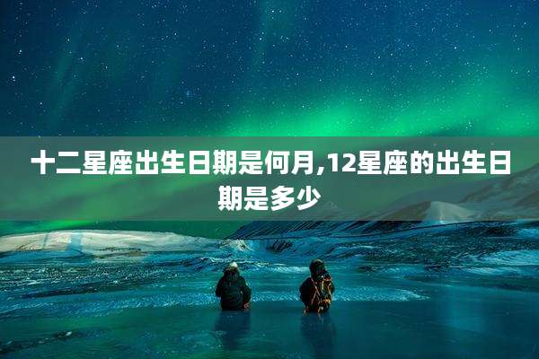 十二星座出生日期是何月,12星座的出生日期是多少