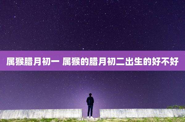 属猴腊月初一 属猴的腊月初二出生的好不好