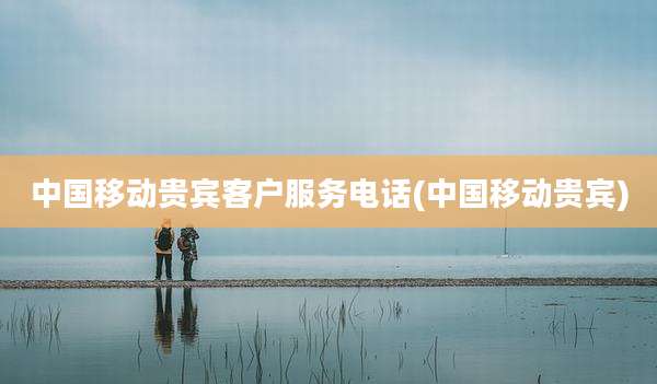中国移动贵宾客户服务电话(中国移动贵宾)