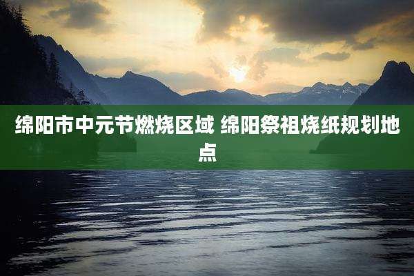 绵阳市中元节燃烧区域 绵阳祭祖烧纸规划地点