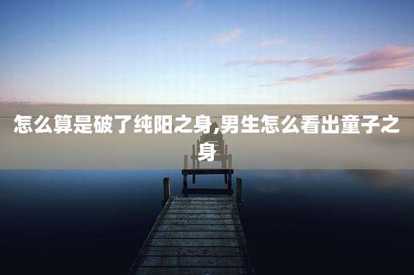 怎么算是破了纯阳之身,男生怎么看出童子之身