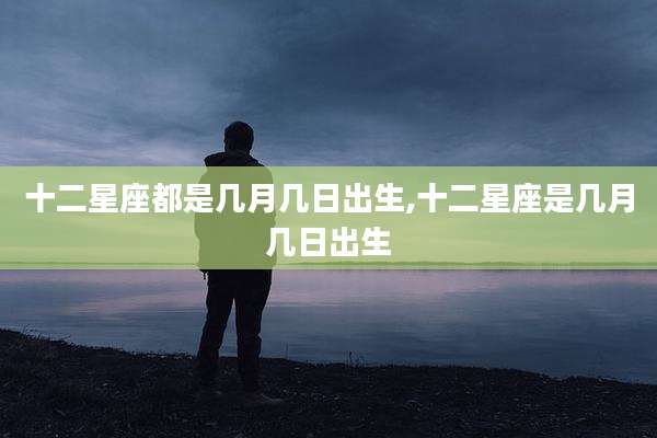 十二星座都是几月几日出生,十二星座是几月几日出生