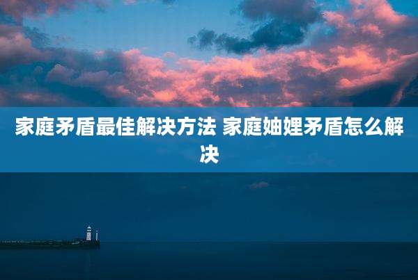 家庭矛盾最佳解决方法 家庭妯娌矛盾怎么解决