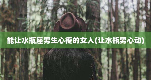 能让水瓶座男生心疼的女人(让水瓶男心动)