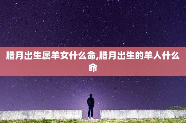 腊月出生属羊女什么命,腊月出生的羊人什么命