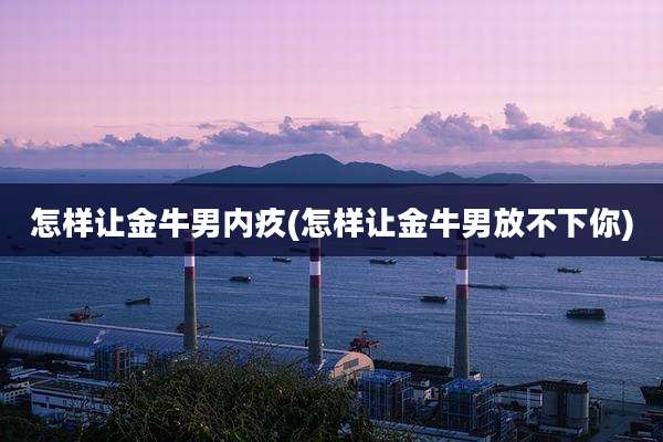 怎样让金牛男内疚(怎样让金牛男放不下你)