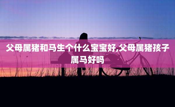 父母属猪和马生个什么宝宝好,父母属猪孩子属马好吗