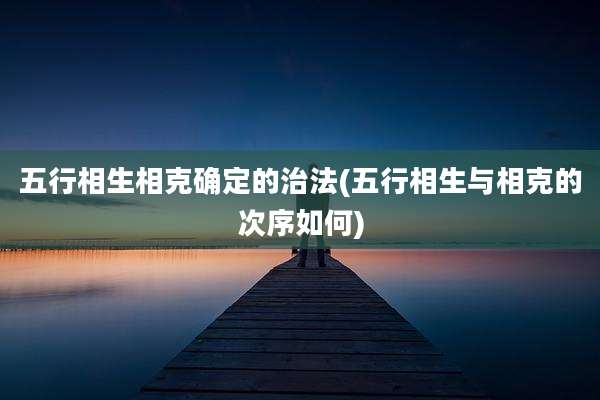 五行相生相克确定的治法(五行相生与相克的次序如何)