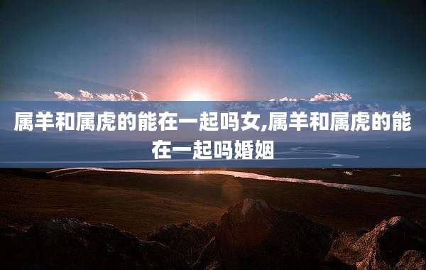属羊和属虎的能在一起吗女,属羊和属虎的能在一起吗婚姻